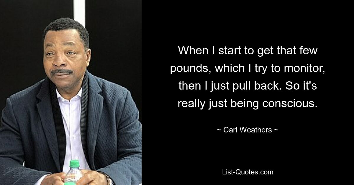 When I start to get that few pounds, which I try to monitor, then I just pull back. So it's really just being conscious. — © Carl Weathers