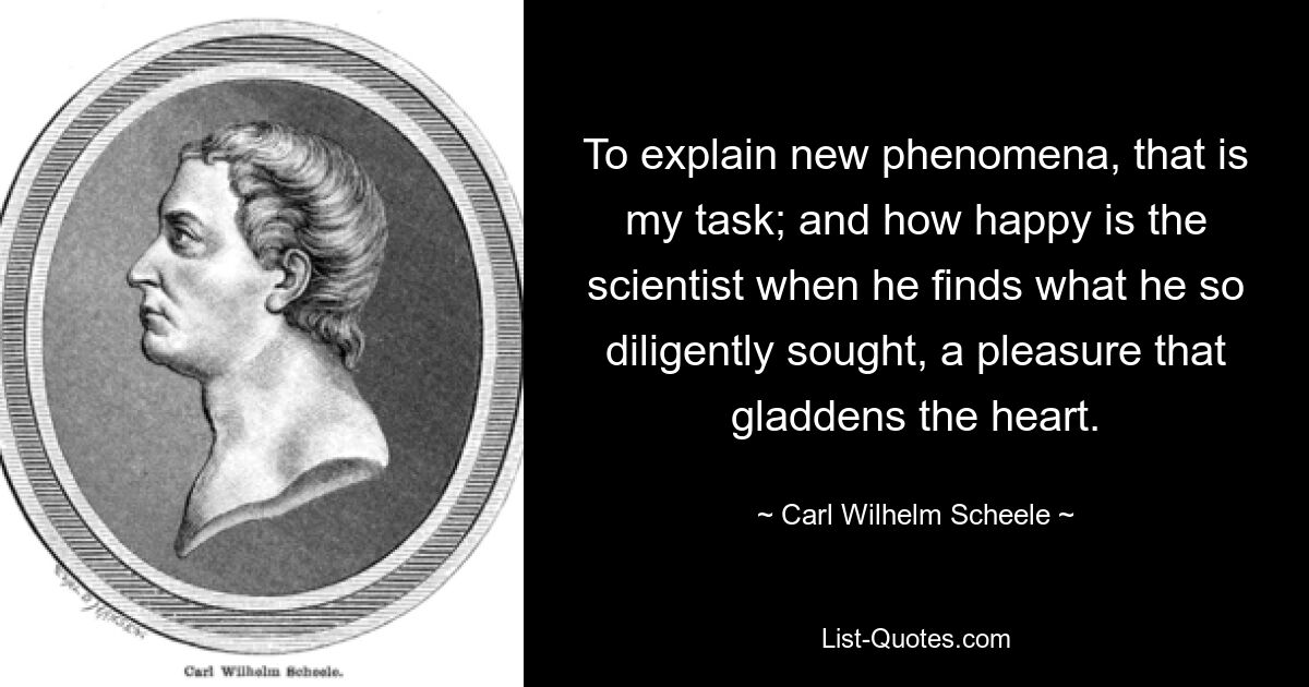 Neue Phänomene zu erklären, das ist meine Aufgabe; und wie glücklich ist der Wissenschaftler, wenn er findet, was er so eifrig gesucht hat, eine Freude, die das Herz erfreut. — © Carl Wilhelm Scheele 