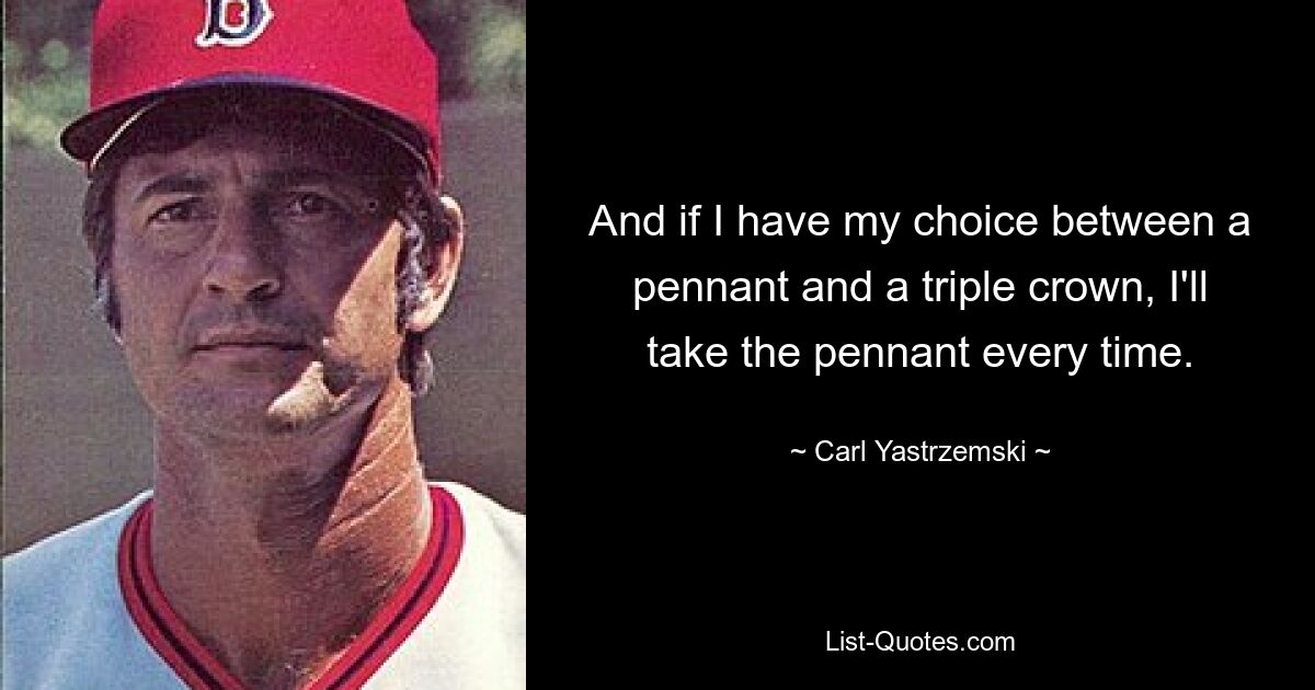 And if I have my choice between a pennant and a triple crown, I'll take the pennant every time. — © Carl Yastrzemski