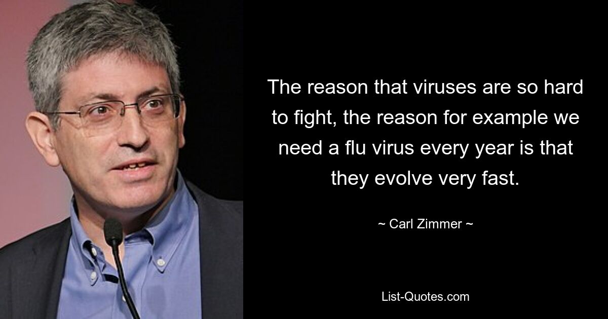 The reason that viruses are so hard to fight, the reason for example we need a flu virus every year is that they evolve very fast. — © Carl Zimmer