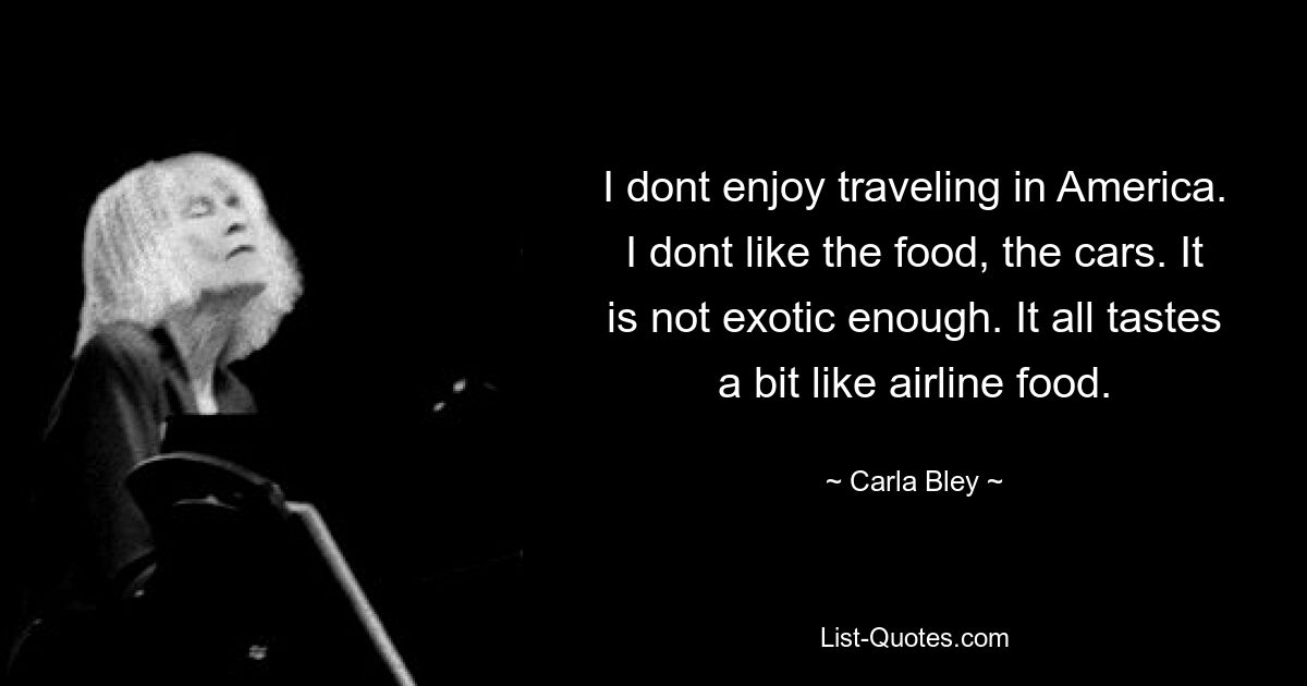 I dont enjoy traveling in America. I dont like the food, the cars. It is not exotic enough. It all tastes a bit like airline food. — © Carla Bley