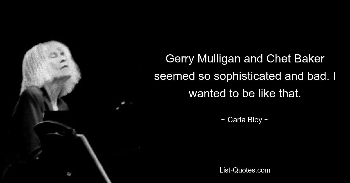 Gerry Mulligan and Chet Baker seemed so sophisticated and bad. I wanted to be like that. — © Carla Bley