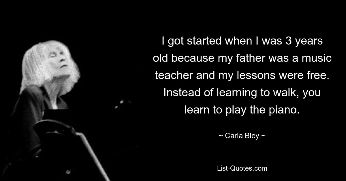 I got started when I was 3 years old because my father was a music teacher and my lessons were free. Instead of learning to walk, you learn to play the piano. — © Carla Bley