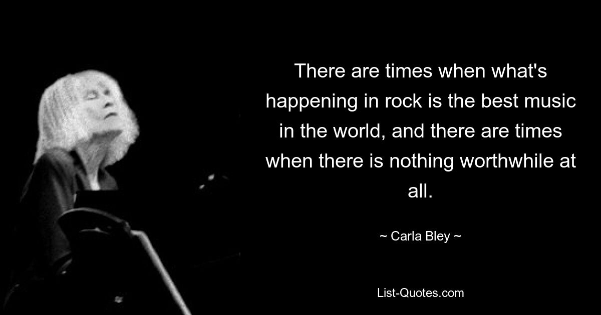 There are times when what's happening in rock is the best music in the world, and there are times when there is nothing worthwhile at all. — © Carla Bley