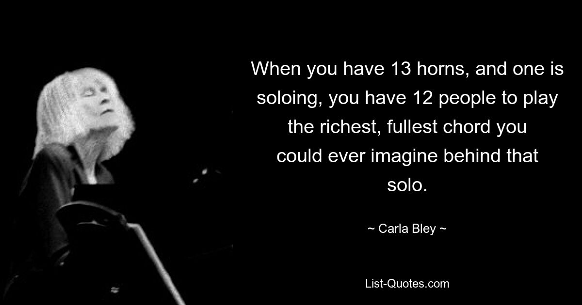 When you have 13 horns, and one is soloing, you have 12 people to play the richest, fullest chord you could ever imagine behind that solo. — © Carla Bley