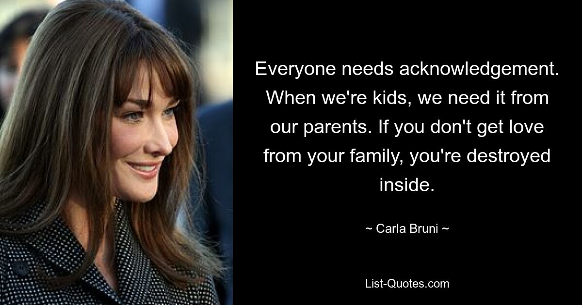 Everyone needs acknowledgement. When we're kids, we need it from our parents. If you don't get love from your family, you're destroyed inside. — © Carla Bruni