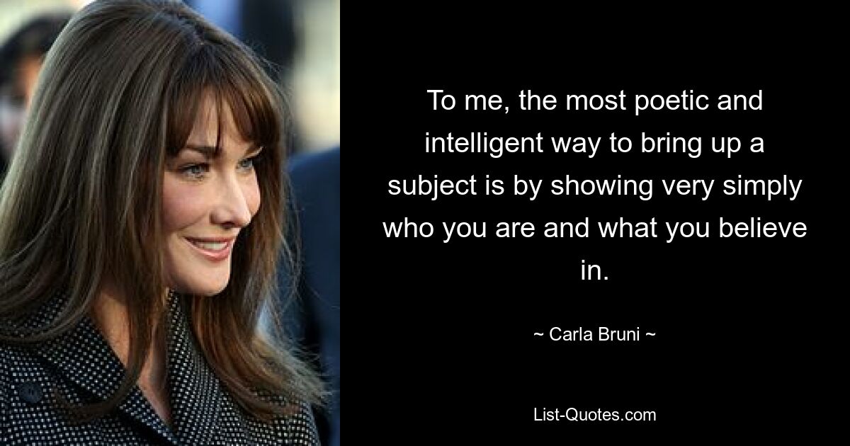 To me, the most poetic and intelligent way to bring up a subject is by showing very simply who you are and what you believe in. — © Carla Bruni