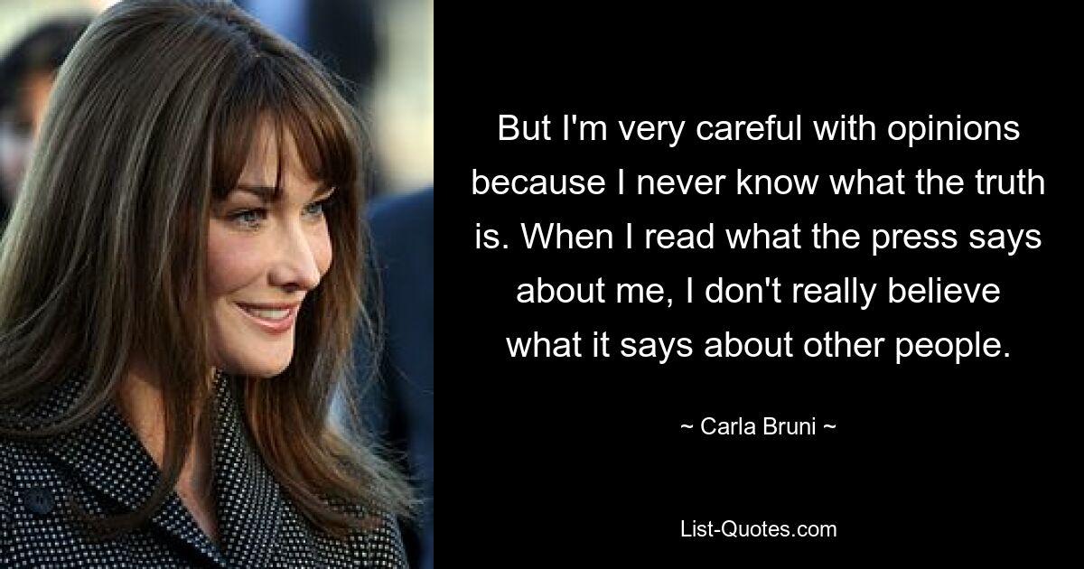 But I'm very careful with opinions because I never know what the truth is. When I read what the press says about me, I don't really believe what it says about other people. — © Carla Bruni