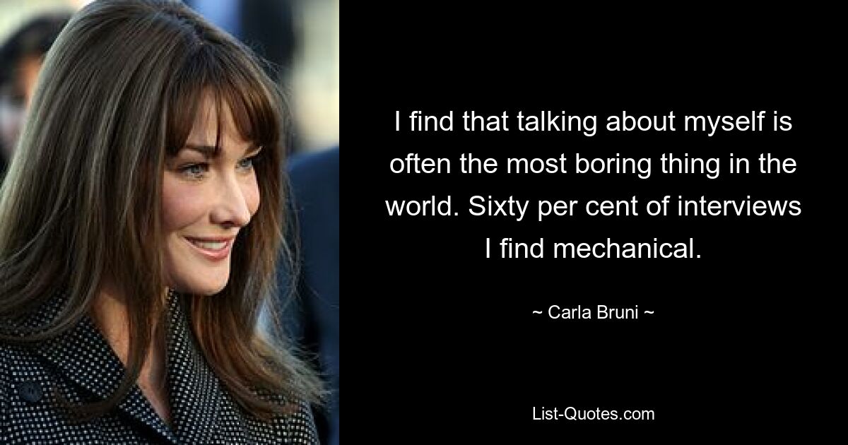 I find that talking about myself is often the most boring thing in the world. Sixty per cent of interviews I find mechanical. — © Carla Bruni