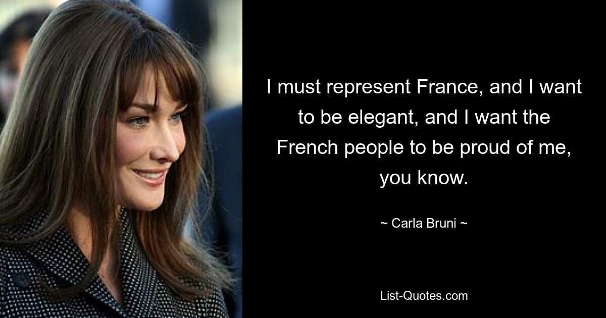 I must represent France, and I want to be elegant, and I want the French people to be proud of me, you know. — © Carla Bruni