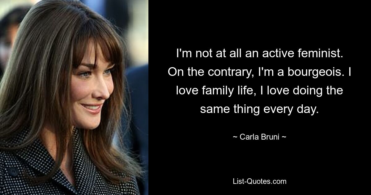 I'm not at all an active feminist. On the contrary, I'm a bourgeois. I love family life, I love doing the same thing every day. — © Carla Bruni