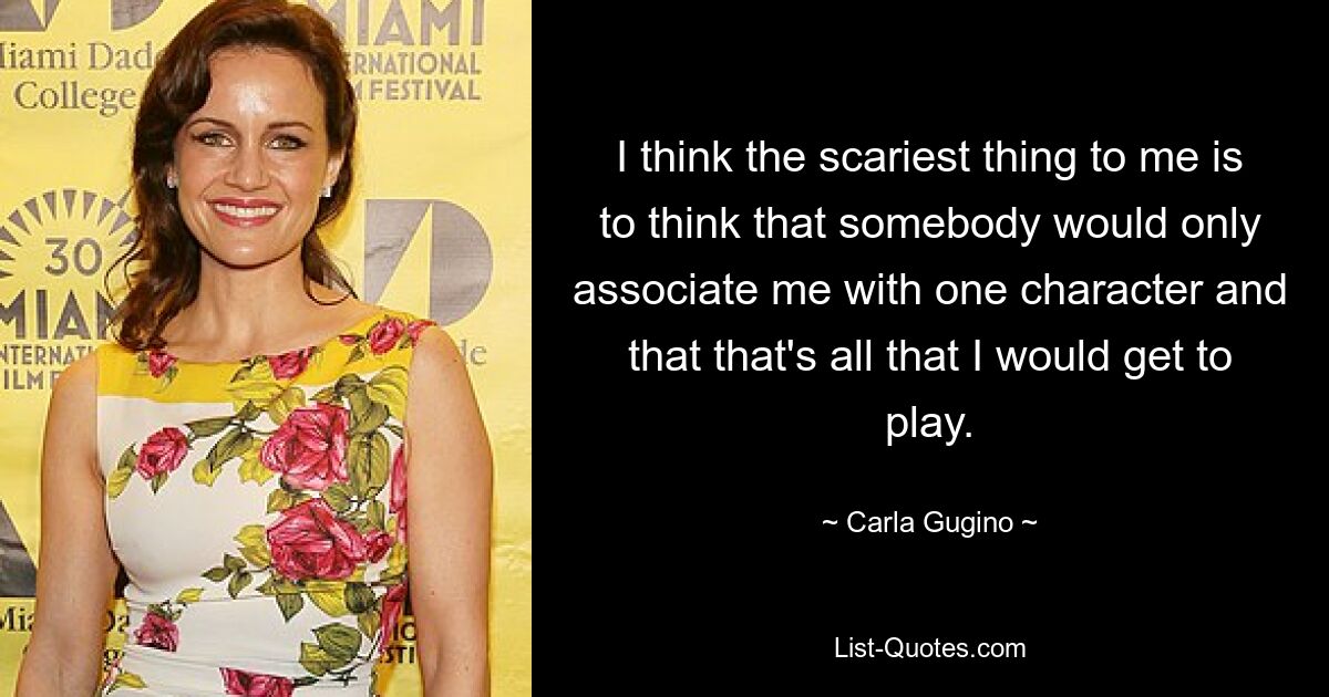 I think the scariest thing to me is to think that somebody would only associate me with one character and that that's all that I would get to play. — © Carla Gugino