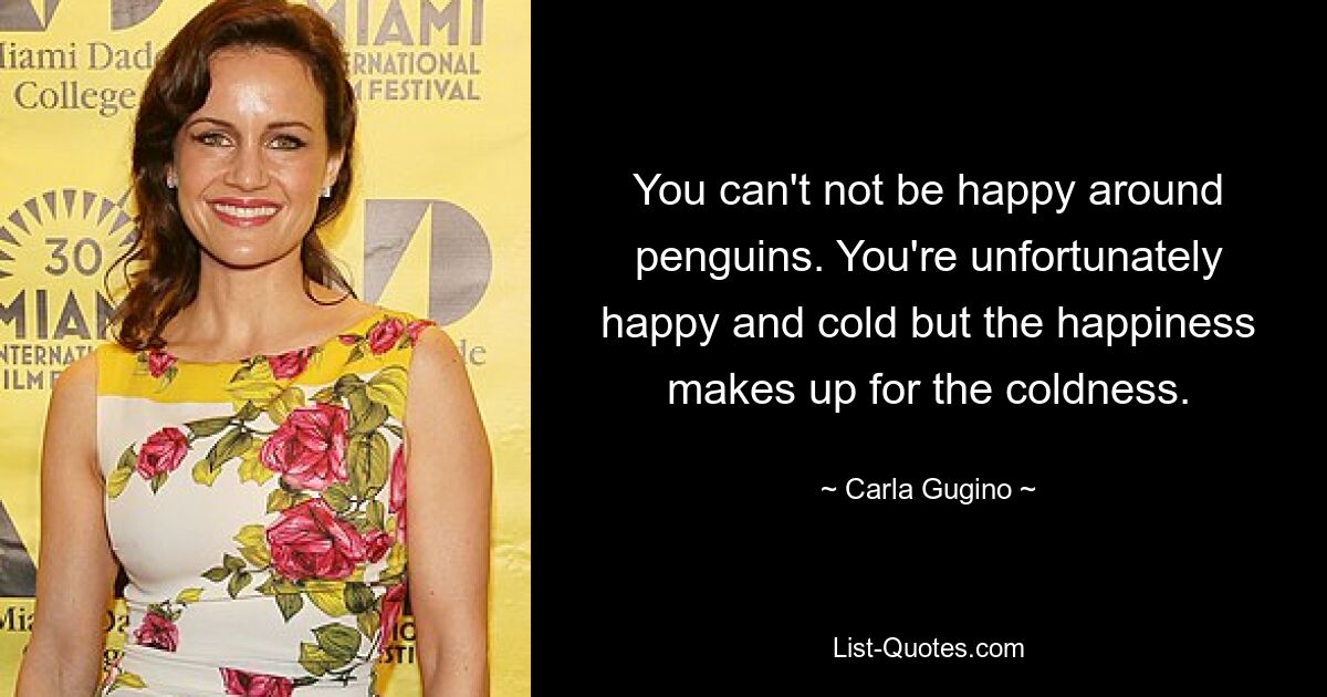 You can't not be happy around penguins. You're unfortunately happy and cold but the happiness makes up for the coldness. — © Carla Gugino