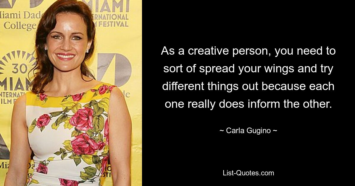 As a creative person, you need to sort of spread your wings and try different things out because each one really does inform the other. — © Carla Gugino