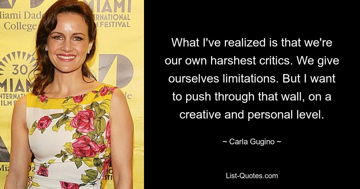 What I've realized is that we're our own harshest critics. We give ourselves limitations. But I want to push through that wall, on a creative and personal level. — © Carla Gugino