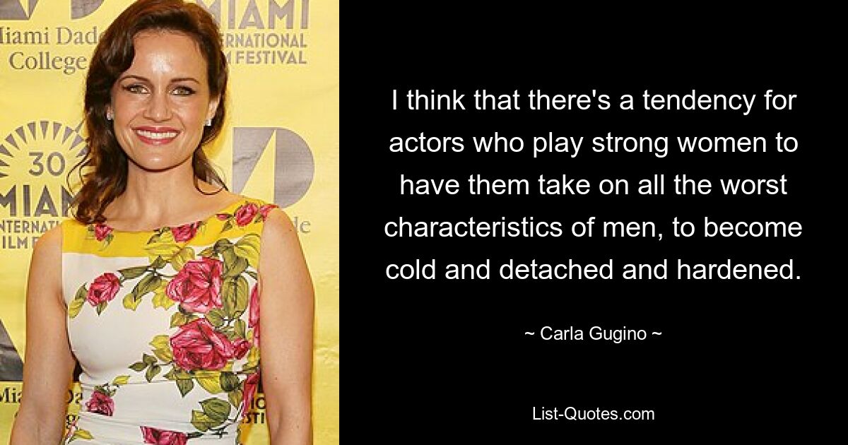 I think that there's a tendency for actors who play strong women to have them take on all the worst characteristics of men, to become cold and detached and hardened. — © Carla Gugino