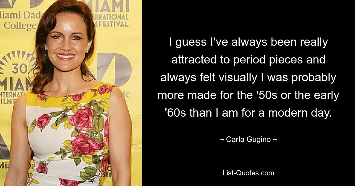 I guess I've always been really attracted to period pieces and always felt visually I was probably more made for the '50s or the early '60s than I am for a modern day. — © Carla Gugino