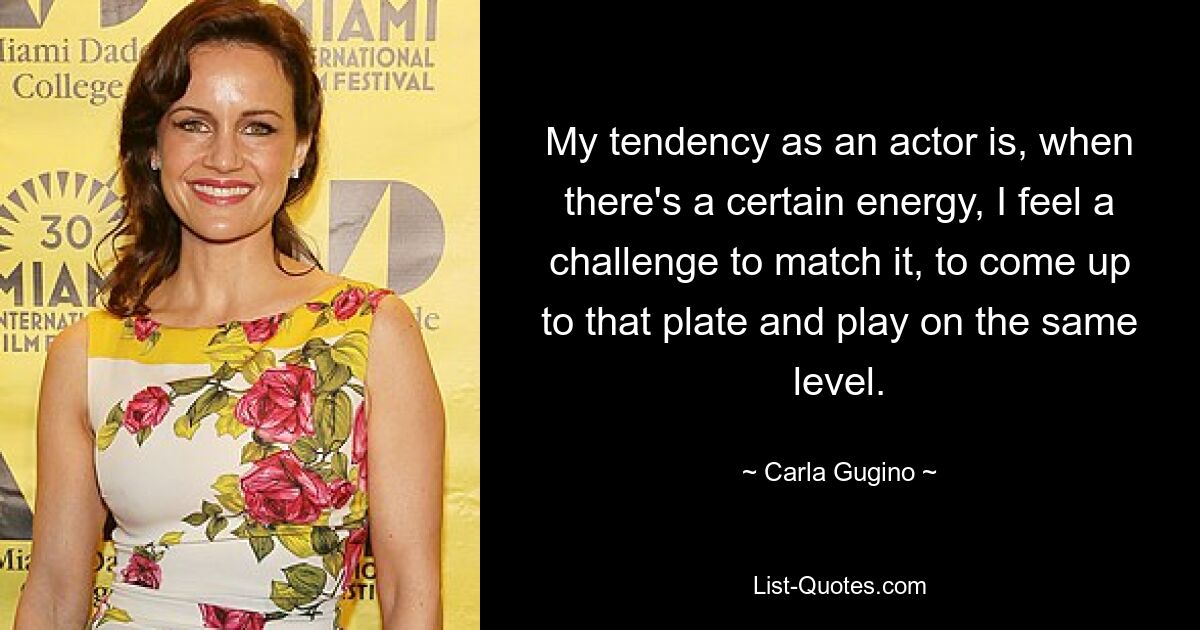 My tendency as an actor is, when there's a certain energy, I feel a challenge to match it, to come up to that plate and play on the same level. — © Carla Gugino