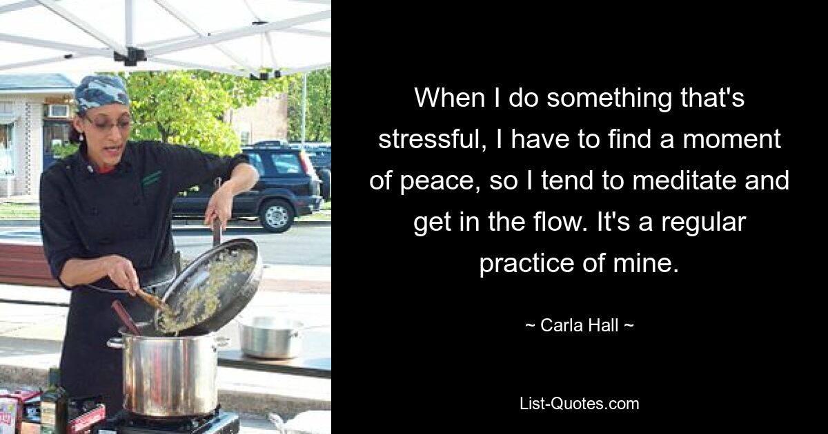 When I do something that's stressful, I have to find a moment of peace, so I tend to meditate and get in the flow. It's a regular practice of mine. — © Carla Hall