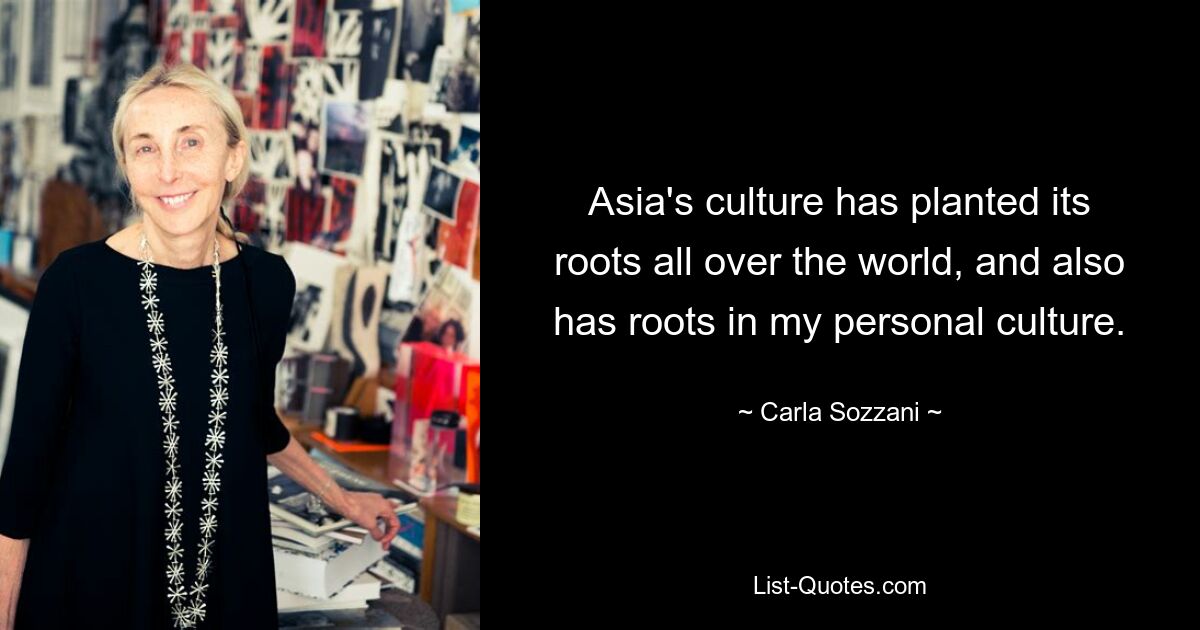 Asia's culture has planted its roots all over the world, and also has roots in my personal culture. — © Carla Sozzani