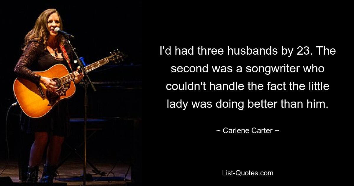 I'd had three husbands by 23. The second was a songwriter who couldn't handle the fact the little lady was doing better than him. — © Carlene Carter