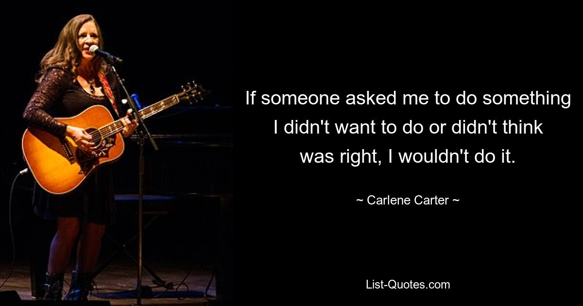 If someone asked me to do something I didn't want to do or didn't think was right, I wouldn't do it. — © Carlene Carter