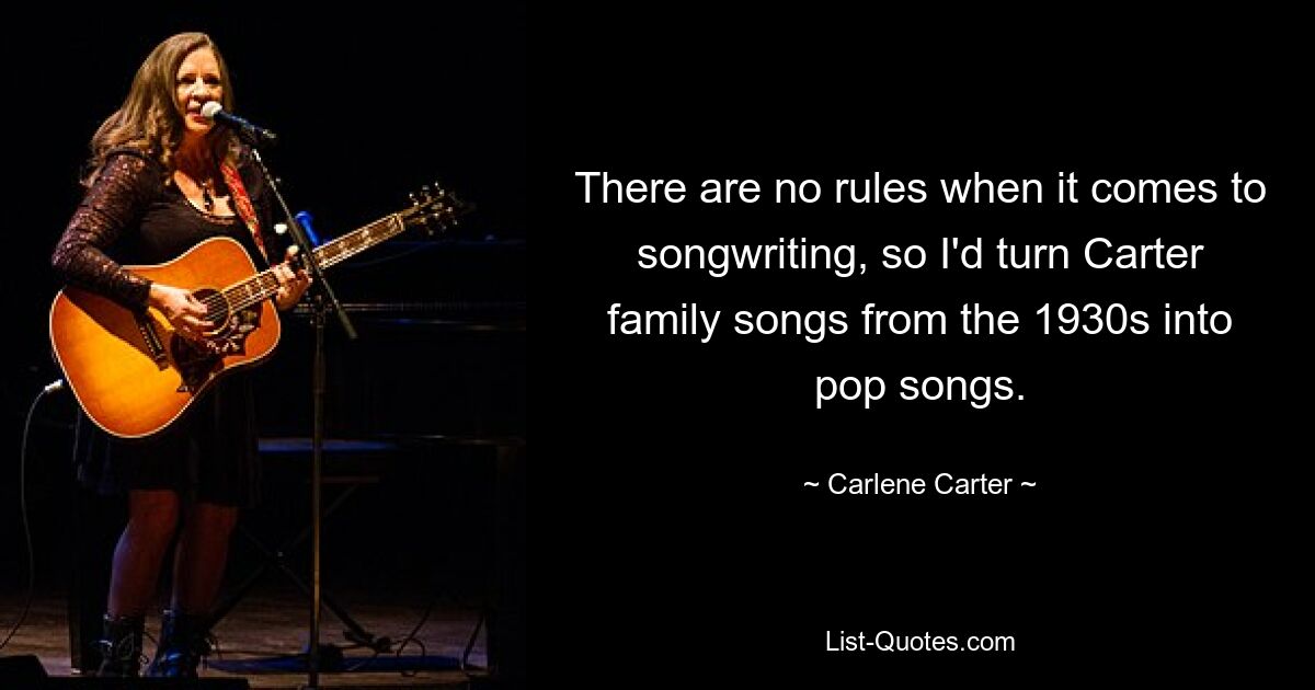 There are no rules when it comes to songwriting, so I'd turn Carter family songs from the 1930s into pop songs. — © Carlene Carter