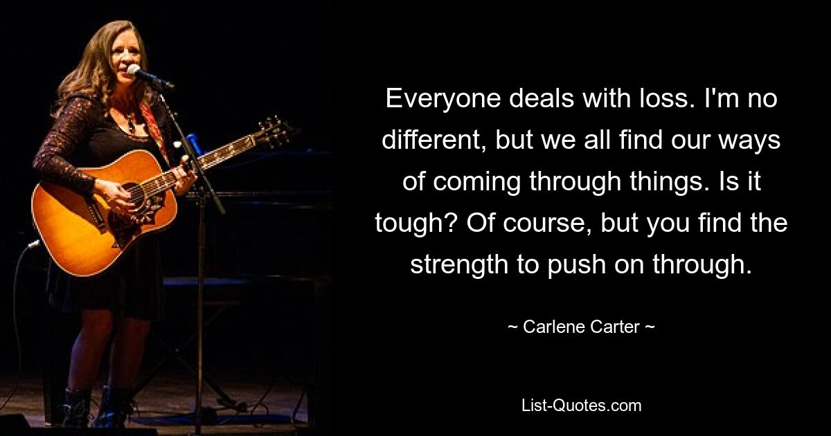 Everyone deals with loss. I'm no different, but we all find our ways of coming through things. Is it tough? Of course, but you find the strength to push on through. — © Carlene Carter