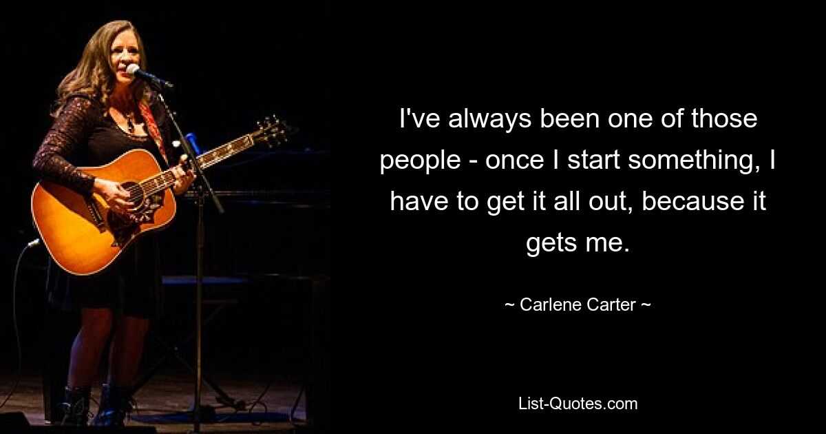 I've always been one of those people - once I start something, I have to get it all out, because it gets me. — © Carlene Carter