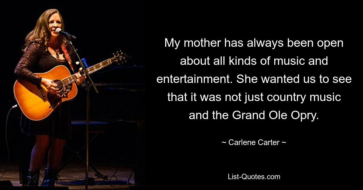 My mother has always been open about all kinds of music and entertainment. She wanted us to see that it was not just country music and the Grand Ole Opry. — © Carlene Carter