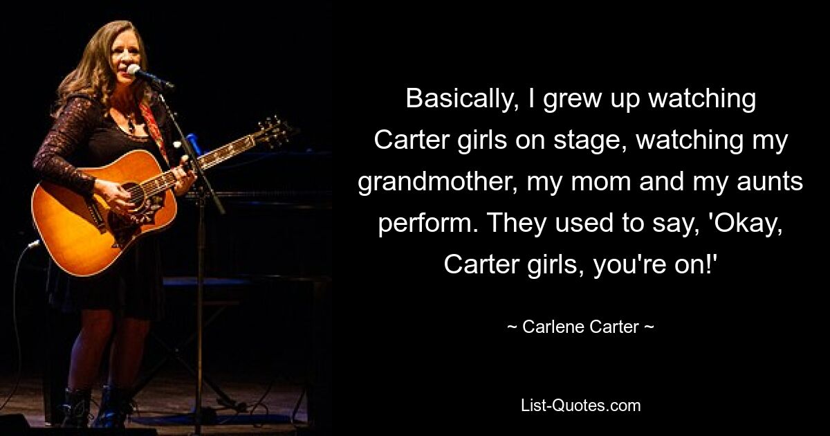 Basically, I grew up watching Carter girls on stage, watching my grandmother, my mom and my aunts perform. They used to say, 'Okay, Carter girls, you're on!' — © Carlene Carter