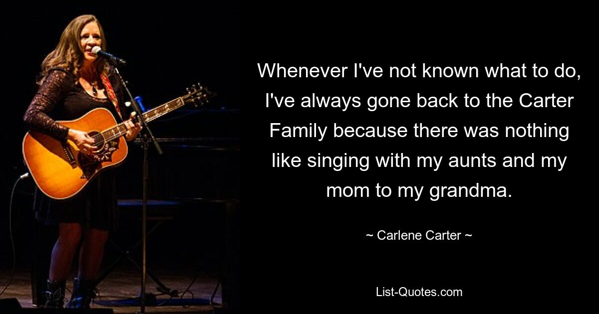 Whenever I've not known what to do, I've always gone back to the Carter Family because there was nothing like singing with my aunts and my mom to my grandma. — © Carlene Carter