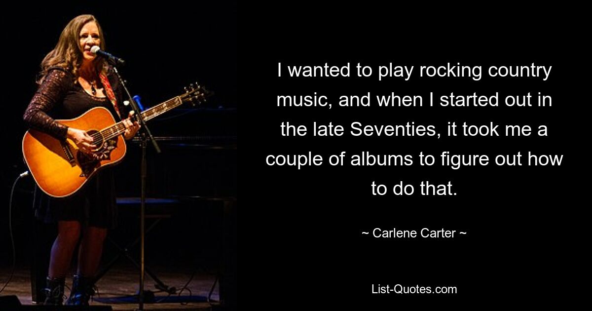 I wanted to play rocking country music, and when I started out in the late Seventies, it took me a couple of albums to figure out how to do that. — © Carlene Carter