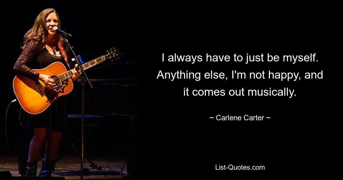 I always have to just be myself. Anything else, I'm not happy, and it comes out musically. — © Carlene Carter