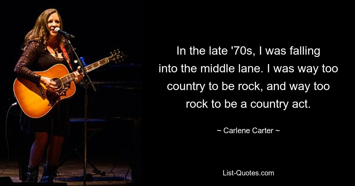 In the late '70s, I was falling into the middle lane. I was way too country to be rock, and way too rock to be a country act. — © Carlene Carter