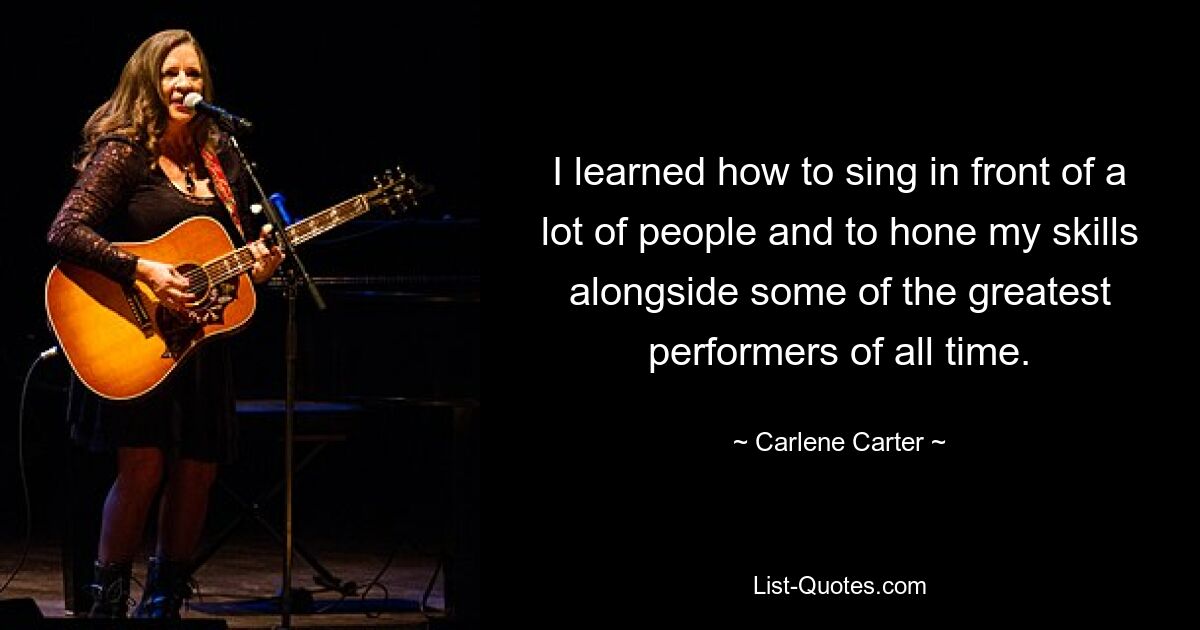 I learned how to sing in front of a lot of people and to hone my skills alongside some of the greatest performers of all time. — © Carlene Carter