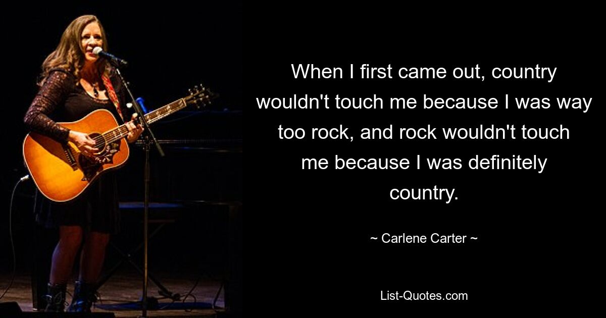 When I first came out, country wouldn't touch me because I was way too rock, and rock wouldn't touch me because I was definitely country. — © Carlene Carter