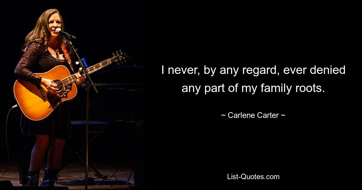 I never, by any regard, ever denied any part of my family roots. — © Carlene Carter