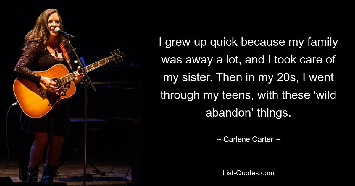 I grew up quick because my family was away a lot, and I took care of my sister. Then in my 20s, I went through my teens, with these 'wild abandon' things. — © Carlene Carter