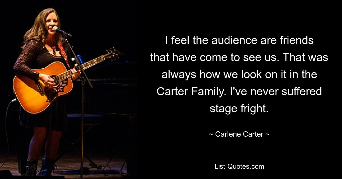 I feel the audience are friends that have come to see us. That was always how we look on it in the Carter Family. I've never suffered stage fright. — © Carlene Carter