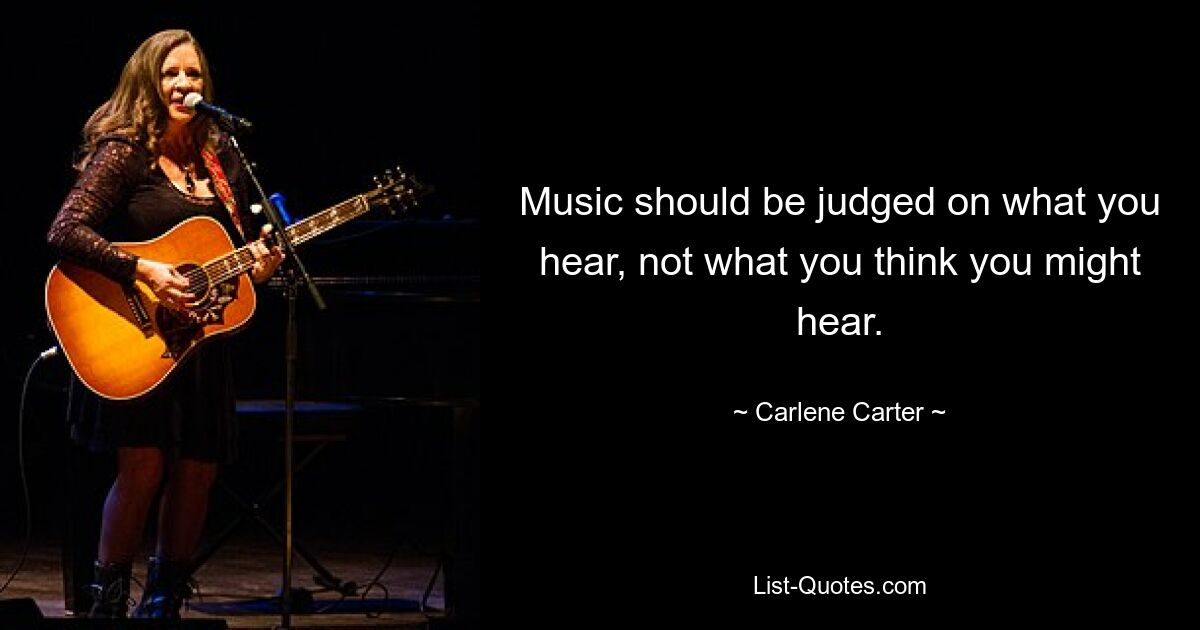 Music should be judged on what you hear, not what you think you might hear. — © Carlene Carter