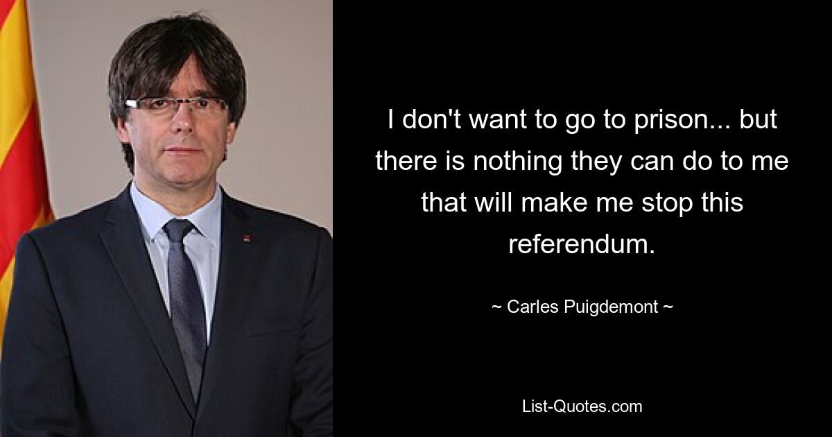 I don't want to go to prison... but there is nothing they can do to me that will make me stop this referendum. — © Carles Puigdemont