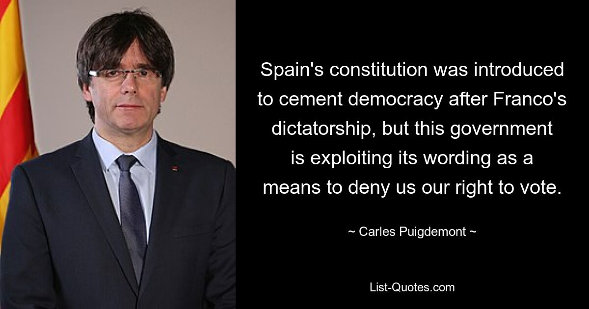 Spain's constitution was introduced to cement democracy after Franco's dictatorship, but this government is exploiting its wording as a means to deny us our right to vote. — © Carles Puigdemont