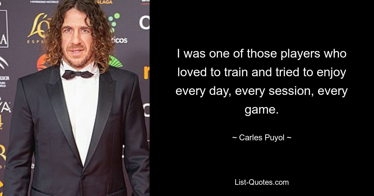 I was one of those players who loved to train and tried to enjoy every day, every session, every game. — © Carles Puyol