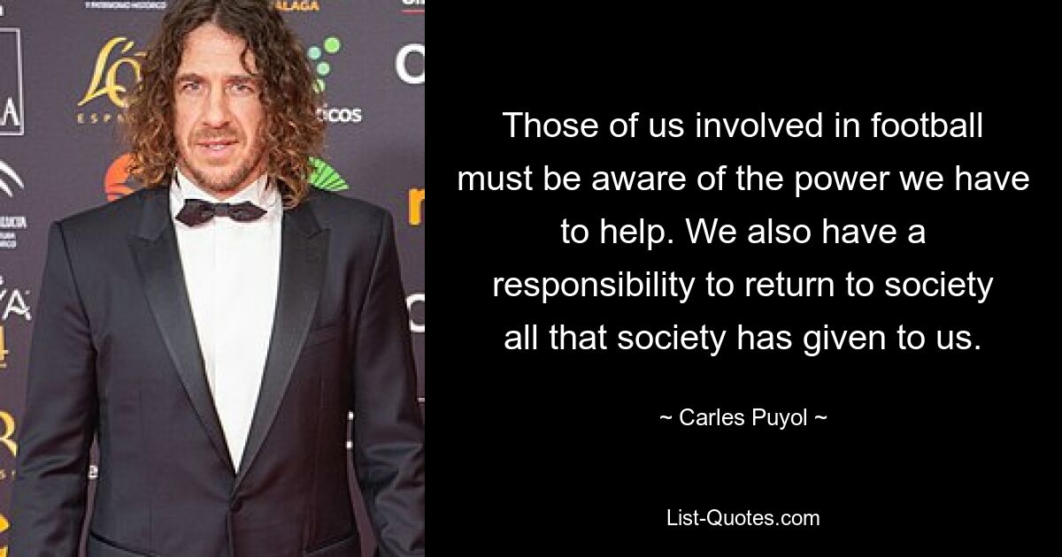 Those of us involved in football must be aware of the power we have to help. We also have a responsibility to return to society all that society has given to us. — © Carles Puyol