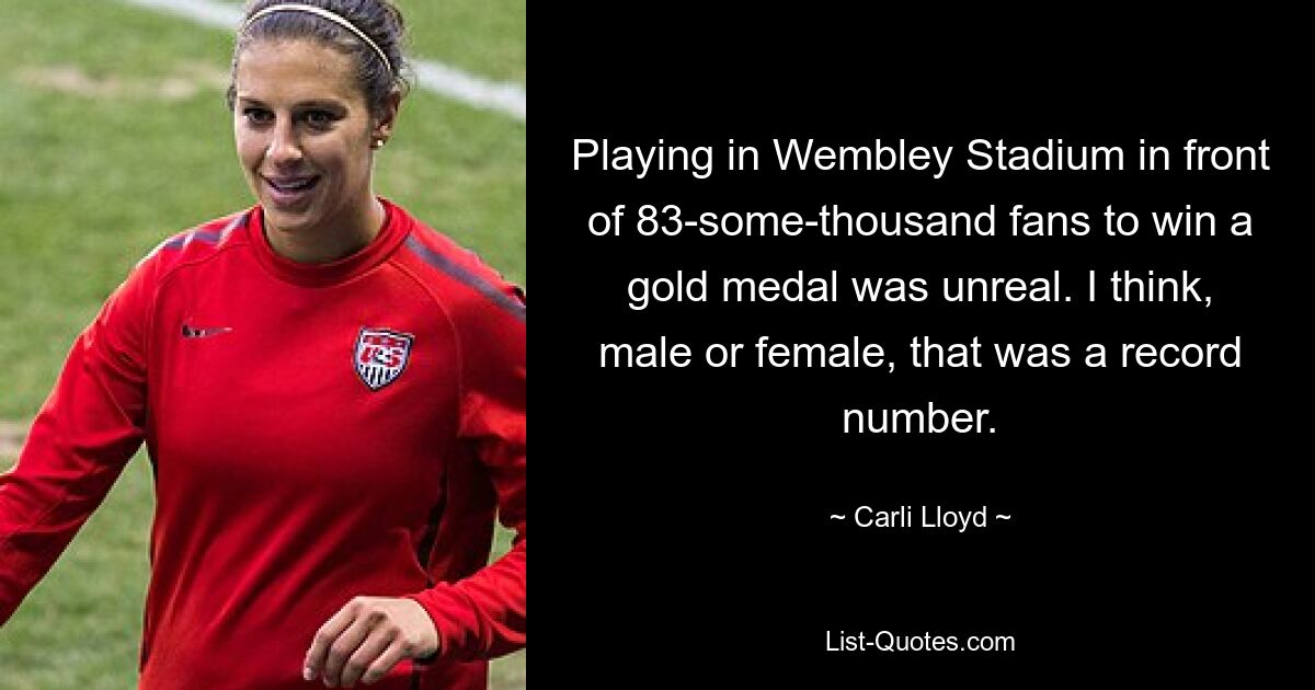 Playing in Wembley Stadium in front of 83-some-thousand fans to win a gold medal was unreal. I think, male or female, that was a record number. — © Carli Lloyd