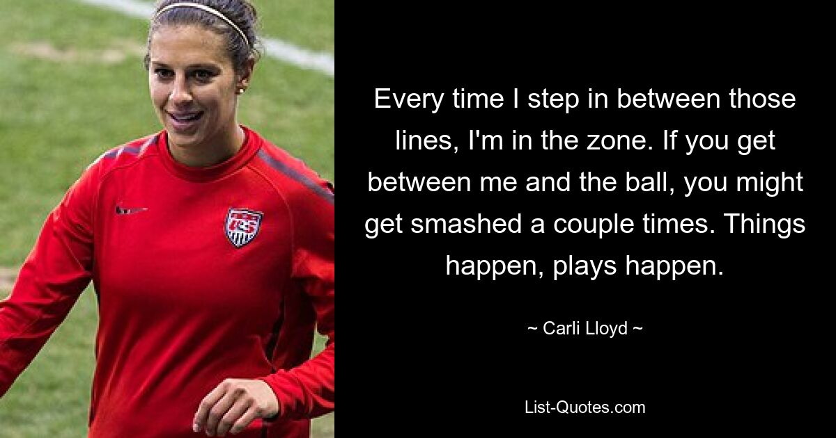 Every time I step in between those lines, I'm in the zone. If you get between me and the ball, you might get smashed a couple times. Things happen, plays happen. — © Carli Lloyd