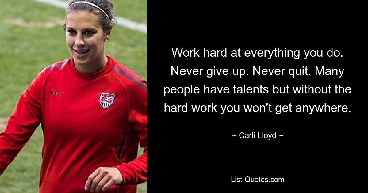 Work hard at everything you do. Never give up. Never quit. Many people have talents but without the hard work you won't get anywhere. — © Carli Lloyd