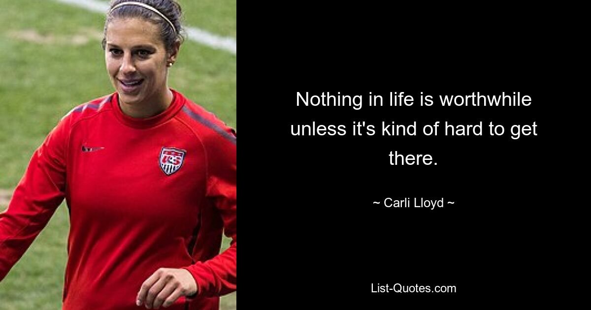 Nothing in life is worthwhile unless it's kind of hard to get there. — © Carli Lloyd