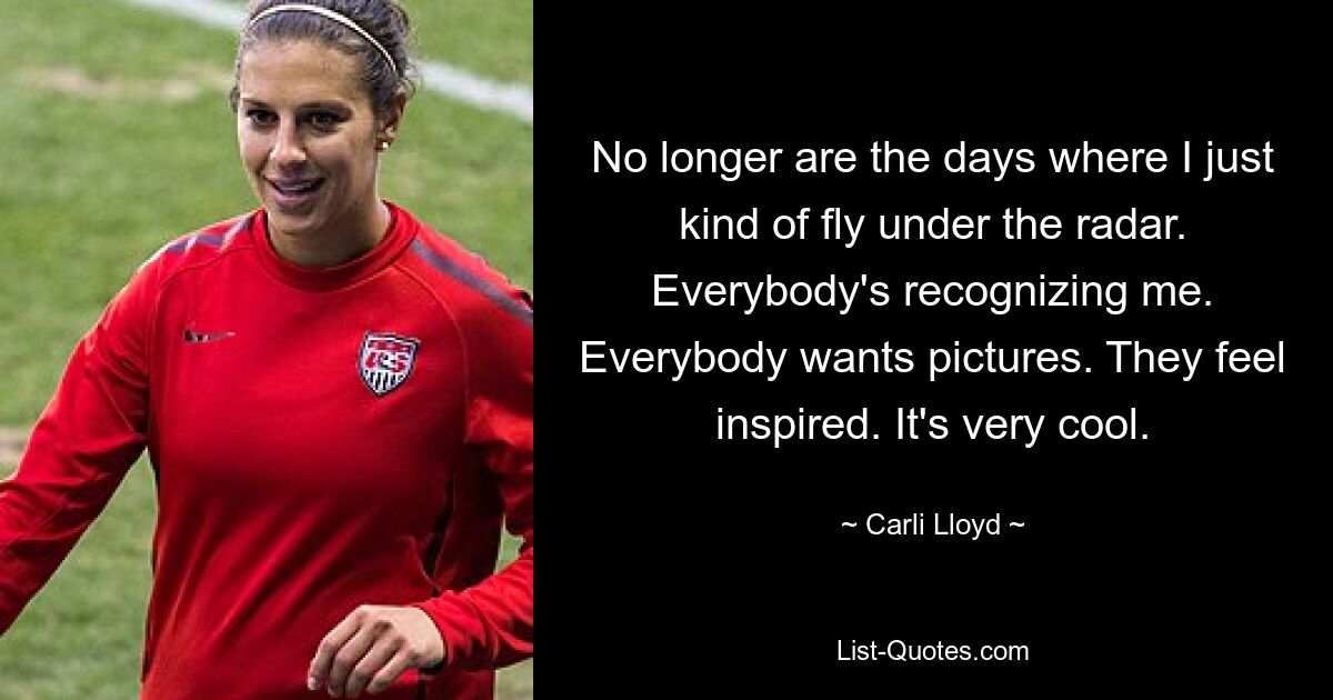 No longer are the days where I just kind of fly under the radar. Everybody's recognizing me. Everybody wants pictures. They feel inspired. It's very cool. — © Carli Lloyd